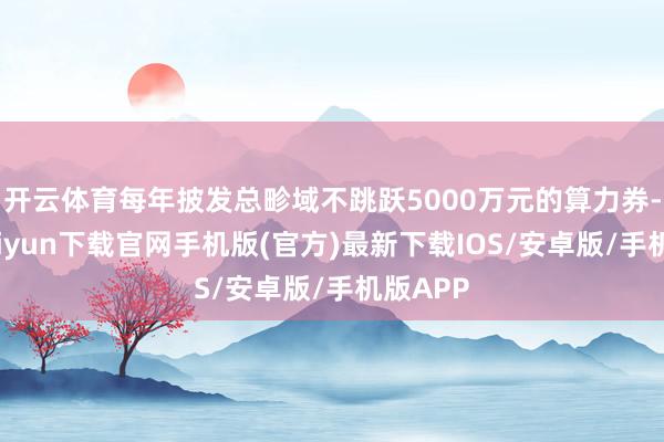 开云体育每年披发总畛域不跳跃5000万元的算力券-开云kaiyun下载官网手机版(官方)最新下载IOS/安卓版/手机版APP