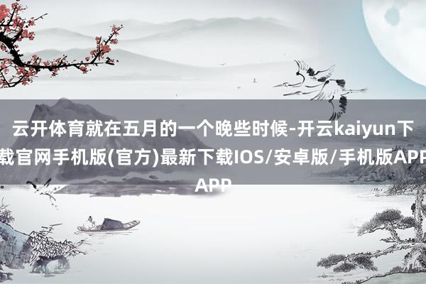 云开体育就在五月的一个晚些时候-开云kaiyun下载官网手机版(官方)最新下载IOS/安卓版/手机版APP