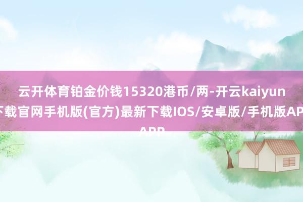 云开体育铂金价钱15320港币/两-开云kaiyun下载官网手机版(官方)最新下载IOS/安卓版/手机版APP