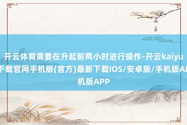开云体育需要在升起前两小时进行操作-开云kaiyun下载官网手机版(官方)最新下载IOS/安卓版/手机版APP