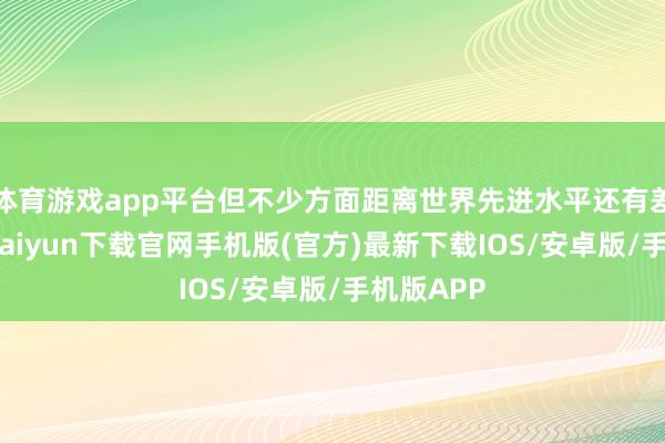 体育游戏app平台但不少方面距离世界先进水平还有差距-开云kaiyun下载官网手机版(官方)最新下载IOS/安卓版/手机版APP