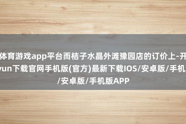 体育游戏app平台而桔子水晶外滩豫园店的订价上-开云kaiyun下载官网手机版(官方)最新下载IOS/安卓版/手机版APP