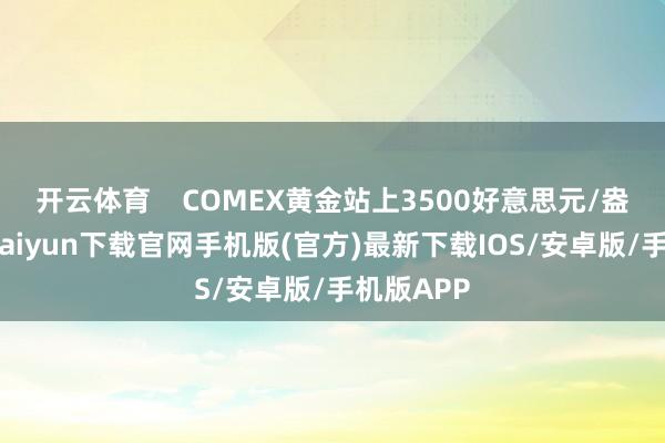 开云体育    COMEX黄金站上3500好意思元/盎司-开云kaiyun下载官网手机版(官方)最新下载IOS/安卓版/手机版APP