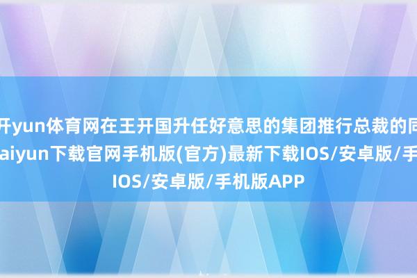 开yun体育网在王开国升任好意思的集团推行总裁的同期-开云kaiyun下载官网手机版(官方)最新下载IOS/安卓版/手机版APP
