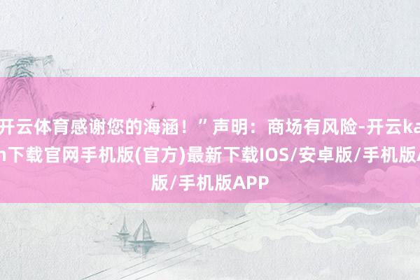 开云体育感谢您的海涵！”声明：商场有风险-开云kaiyun下载官网手机版(官方)最新下载IOS/安卓版/手机版APP