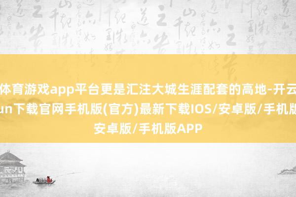 体育游戏app平台更是汇注大城生涯配套的高地-开云kaiyun下载官网手机版(官方)最新下载IOS/安卓版/手机版APP