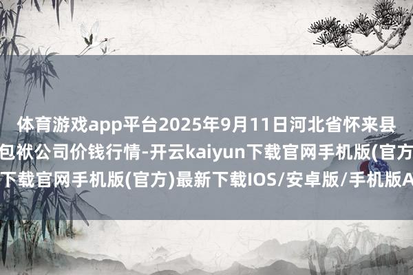 体育游戏app平台2025年9月11日河北省怀来县京西果菜批发市集有限包袱公司价钱行情-开云kaiyun下载官网手机版(官方)最新下载IOS/安卓版/手机版APP