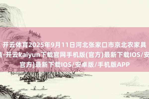 开云体育2025年9月11日河北张家口市京北农家具详尽市集价钱行情-开云kaiyun下载官网手机版(官方)最新下载IOS/安卓版/手机版APP