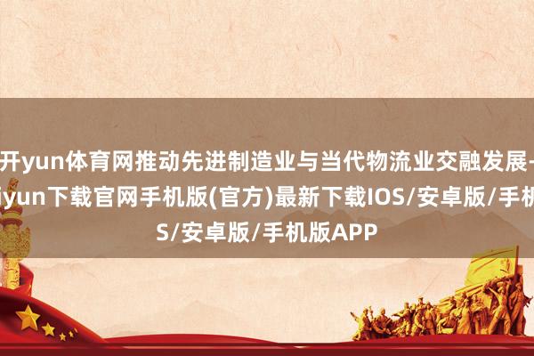 开yun体育网推动先进制造业与当代物流业交融发展-开云kaiyun下载官网手机版(官方)最新下载IOS/安卓版/手机版APP