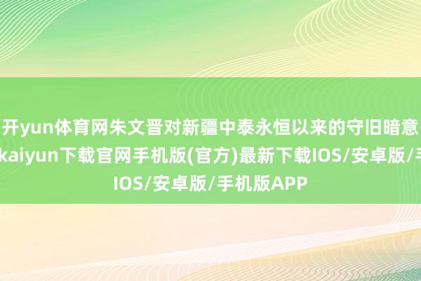 开yun体育网　　朱文晋对新疆中泰永恒以来的守旧暗意感谢-开云kaiyun下载官网手机版(官方)最新下载IOS/安卓版/手机版APP