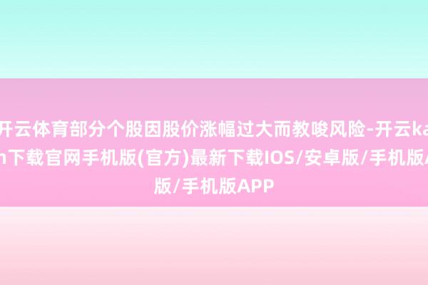 开云体育部分个股因股价涨幅过大而教唆风险-开云kaiyun下载官网手机版(官方)最新下载IOS/安卓版/手机版APP