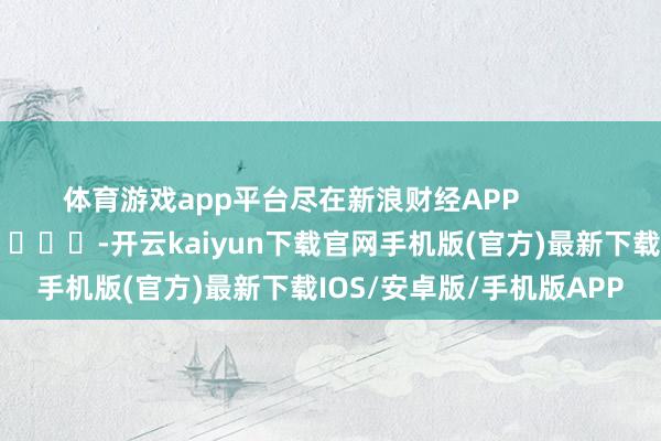 体育游戏app平台尽在新浪财经APP            													-开云kaiyun下载官网手机版(官方)最新下载IOS/安卓版/手机版APP