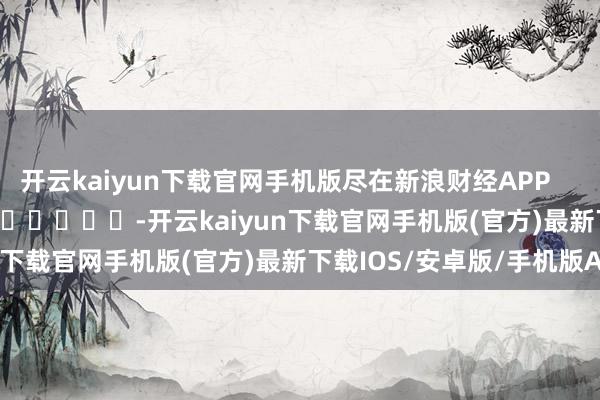 开云kaiyun下载官网手机版尽在新浪财经APP            													-开云kaiyun下载官网手机版(官方)最新下载IOS/安卓版/手机版APP